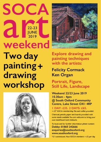  South Oxford Community Arts, Weekend Art workshop, 22 to 23 June 2019 10.30am - 4pm.. Explore drawing and painting techniques with artists Ken Organ and Felicity Cormack, portrait, figure, still life, landscape. 1 day £35 2 days £65 plus £2* SOCA membership *£1 concessions. To book: Debby 01865 242666 email: enquiries@southoxford.org. Address: Lake Street OX1 4RP